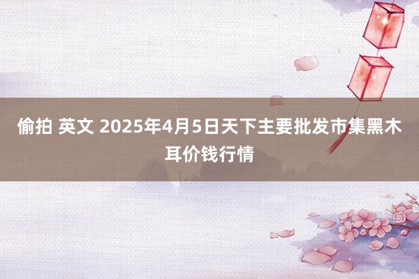 偷拍 英文 2025年4月5日天下主要批发市集黑木耳价钱行情