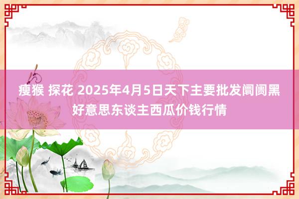 瘦猴 探花 2025年4月5日天下主要批发阛阓黑好意思东谈主西瓜价钱行情