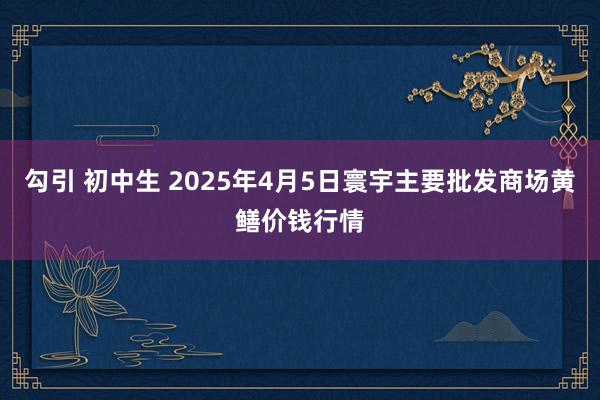 勾引 初中生 2025年4月5日寰宇主要批发商场黄鳝价钱行情