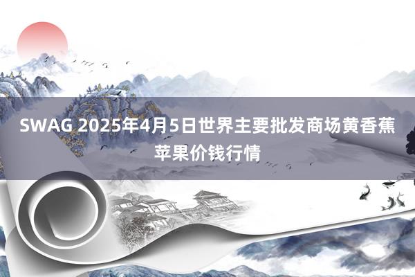 SWAG 2025年4月5日世界主要批发商场黄香蕉苹果价钱行情