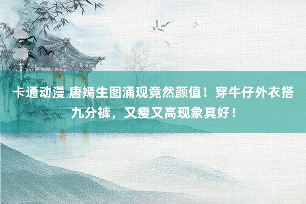 卡通动漫 唐嫣生图涌现竟然颜值！穿牛仔外衣搭九分裤，又瘦又高现象真好！