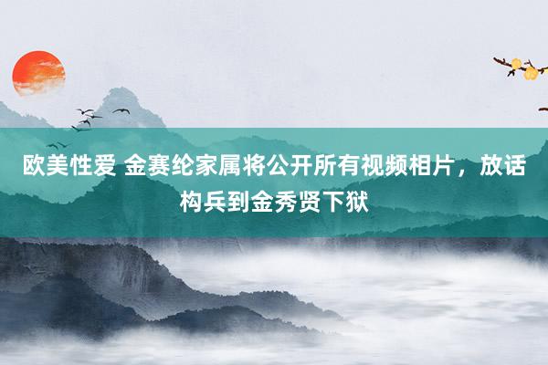 欧美性爱 金赛纶家属将公开所有视频相片，放话构兵到金秀贤下狱