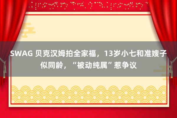 SWAG 贝克汉姆拍全家福，13岁小七和准嫂子似同龄，“被动纯属”惹争议