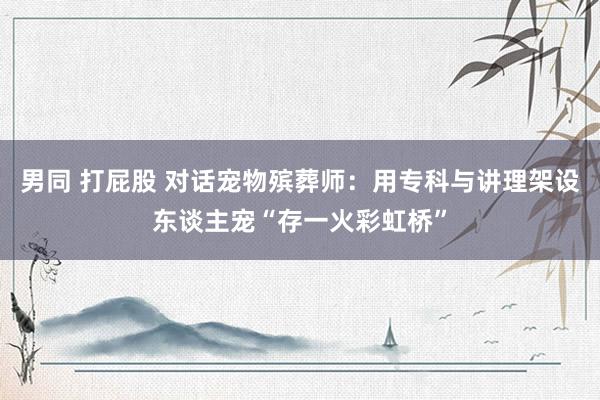 男同 打屁股 对话宠物殡葬师：用专科与讲理架设东谈主宠“存一火彩虹桥”