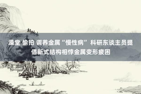 澡堂 偷拍 调养金属“慢性病” 科研东谈主员提倡新式结构相悖金属变形疲困