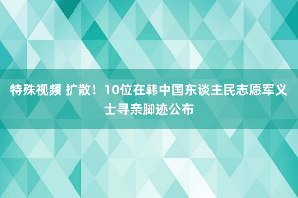 特殊视频 扩散！10位在韩中国东谈主民志愿军义士寻亲脚迹公布
