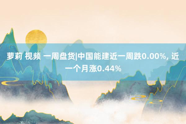 萝莉 视频 一周盘货|中国能建近一周跌0.00%， 近一个月涨0.44%