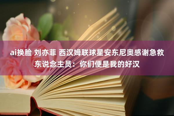 ai换脸 刘亦菲 西汉姆联球星安东尼奥感谢急救东说念主员：你们便是我的好汉