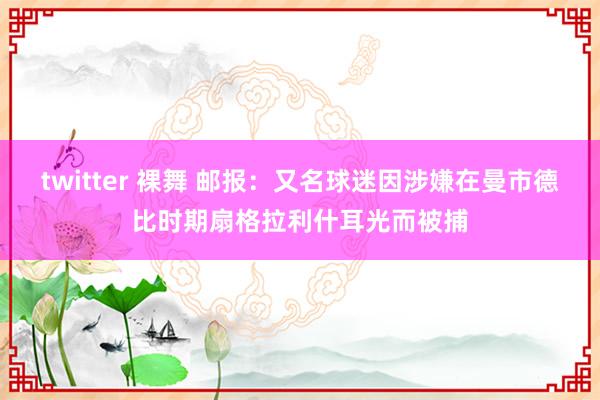 twitter 裸舞 邮报：又名球迷因涉嫌在曼市德比时期扇格拉利什耳光而被捕