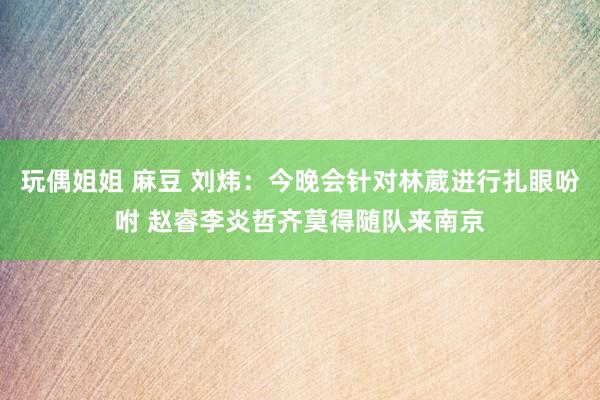 玩偶姐姐 麻豆 刘炜：今晚会针对林葳进行扎眼吩咐 赵睿李炎哲齐莫得随队来南京