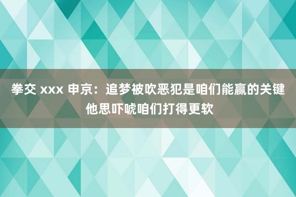 拳交 xxx 申京：追梦被吹恶犯是咱们能赢的关键 他思吓唬咱们打得更软