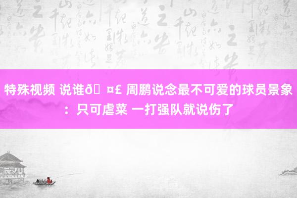 特殊视频 说谁🤣 周鹏说念最不可爱的球员景象：只可虐菜 一打强队就说伤了