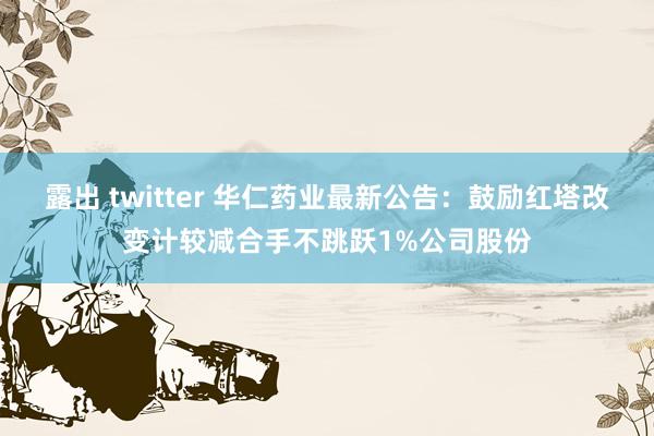 露出 twitter 华仁药业最新公告：鼓励红塔改变计较减合手不跳跃1%公司股份