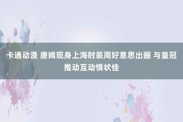 卡通动漫 唐嫣现身上海时装周好意思出圈 与皇冠推动互动情状佳