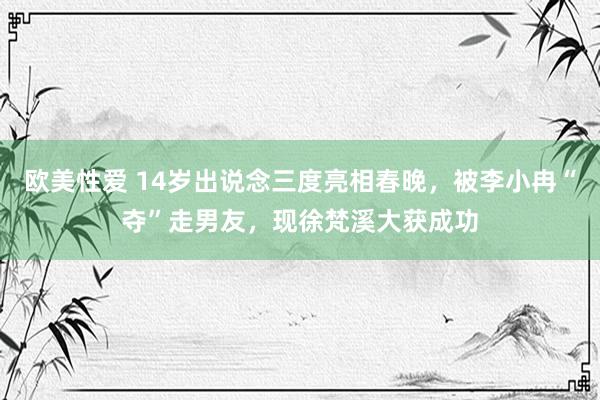 欧美性爱 14岁出说念三度亮相春晚，被李小冉“夺”走男友，现徐梵溪大获成功