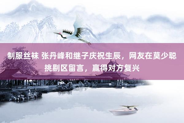 制服丝袜 张丹峰和继子庆祝生辰，网友在莫少聪挑剔区留言，赢得对方复兴