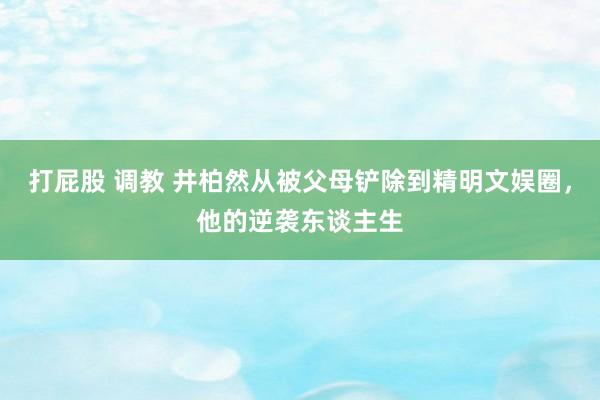 打屁股 调教 井柏然从被父母铲除到精明文娱圈，他的逆袭东谈主生