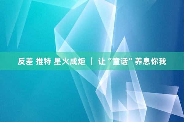 反差 推特 星火成炬 ｜ 让“童话”养息你我