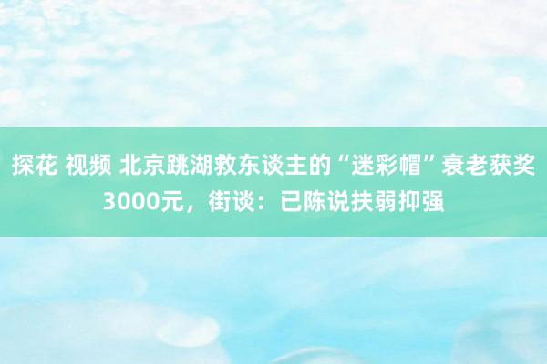 探花 视频 北京跳湖救东谈主的“迷彩帽”衰老获奖3000元，街谈：已陈说扶弱抑强