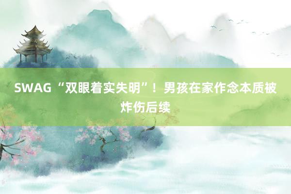 SWAG “双眼着实失明”！男孩在家作念本质被炸伤后续