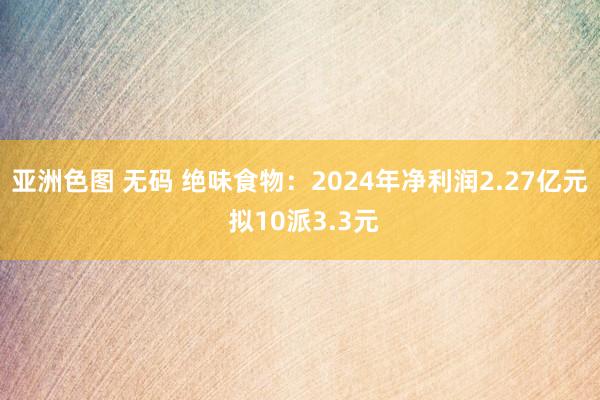 亚洲色图 无码 绝味食物：2024年净利润2.27亿元 拟10派3.3元