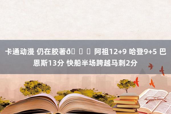 卡通动漫 仍在胶著👀阿祖12+9 哈登9+5 巴恩斯13分 快船半场跨越马刺2分