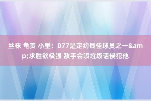 丝袜 龟责 小里：077是定约最佳球员之一&求胜欲极强 敌手会喷垃圾话侵犯他