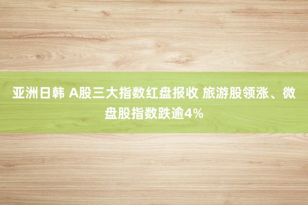 亚洲日韩 A股三大指数红盘报收 旅游股领涨、微盘股指数跌逾4%