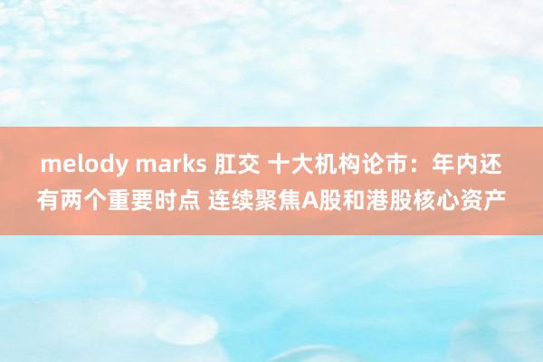melody marks 肛交 十大机构论市：年内还有两个重要时点 连续聚焦A股和港股核心资产