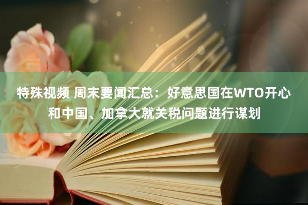 特殊视频 周末要闻汇总：好意思国在WTO开心和中国、加拿大就关税问题进行谋划