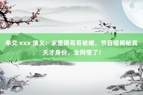 拳交 xxx 演义：家里蹲哥哥被嘲，节目组揭秘真天才身份，全网懵了！