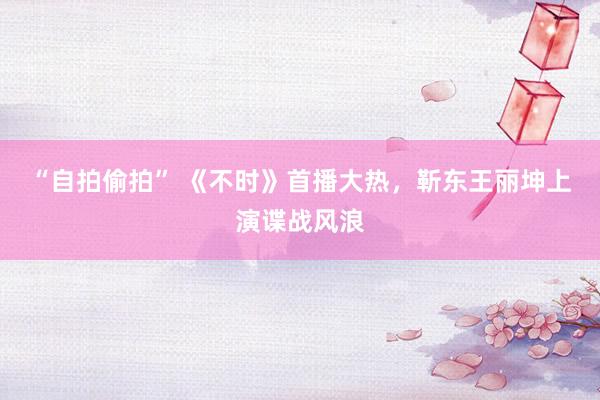 “自拍偷拍” 《不时》首播大热，靳东王丽坤上演谍战风浪