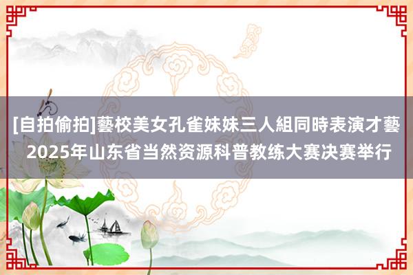 [自拍偷拍]藝校美女孔雀妹妹三人組同時表演才藝 2025年山东省当然资源科普教练大赛决赛举行