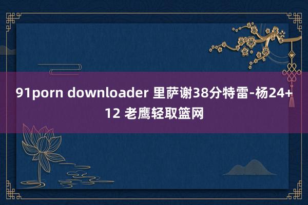 91porn downloader 里萨谢38分特雷-杨24+12 老鹰轻取篮网