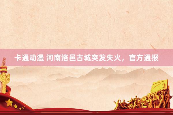 卡通动漫 河南洛邑古城突发失火，官方通报