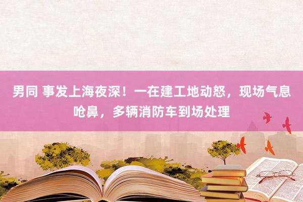 男同 事发上海夜深！一在建工地动怒，现场气息呛鼻，多辆消防车到场处理