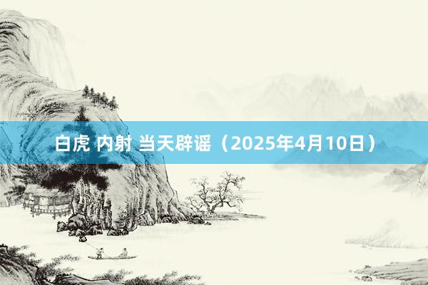白虎 内射 当天辟谣（2025年4月10日）