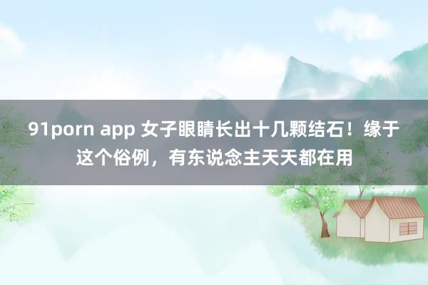 91porn app 女子眼睛长出十几颗结石！缘于这个俗例，有东说念主天天都在用