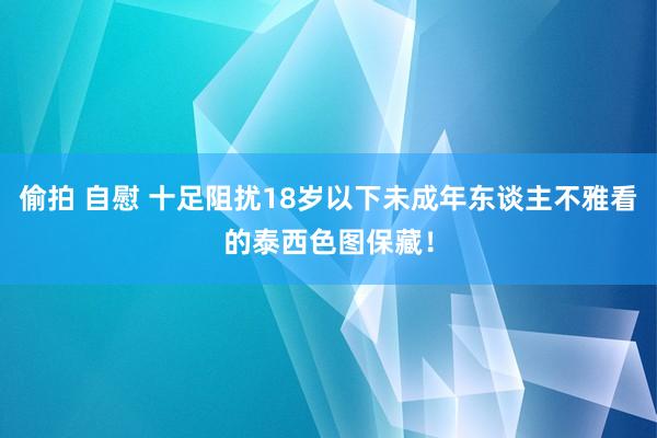 偷拍 自慰 十足阻扰18岁以下未成年东谈主不雅看的泰西色图保藏！