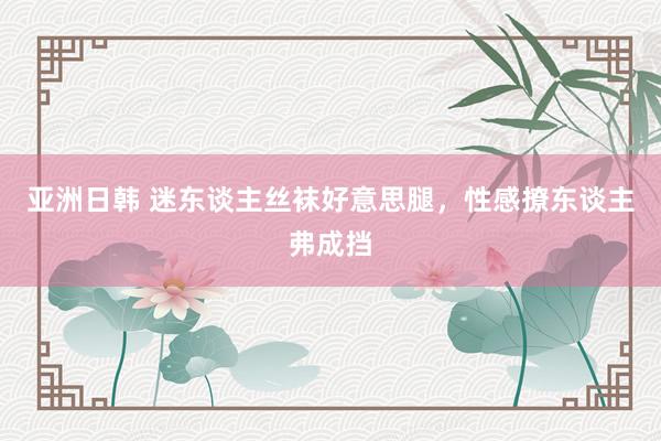亚洲日韩 迷东谈主丝袜好意思腿，性感撩东谈主弗成挡