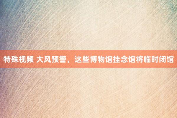 特殊视频 大风预警，这些博物馆挂念馆将临时闭馆