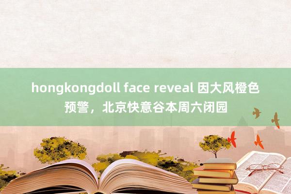 hongkongdoll face reveal 因大风橙色预警，北京快意谷本周六闭园