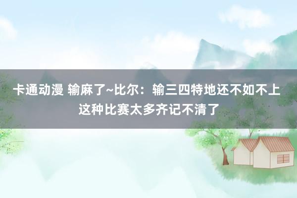 卡通动漫 输麻了~比尔：输三四特地还不如不上 这种比赛太多齐记不清了