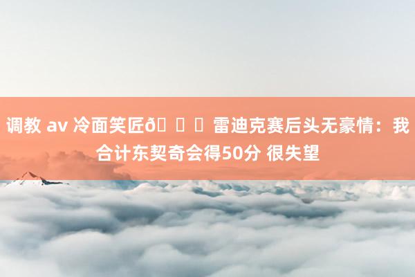 调教 av 冷面笑匠🙊雷迪克赛后头无豪情：我合计东契奇会得50分 很失望