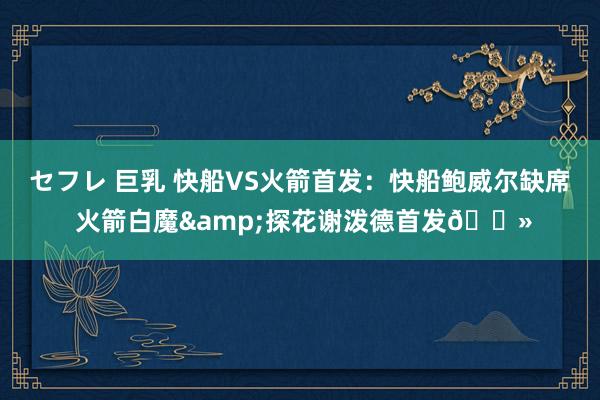 セフレ 巨乳 快船VS火箭首发：快船鲍威尔缺席 火箭白魔&探花谢泼德首发👻