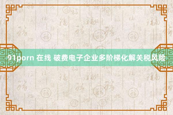 91porn 在线 破费电子企业多阶梯化解关税风险