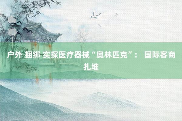 户外 捆绑 实探医疗器械“奥林匹克”： 国际客商扎堆