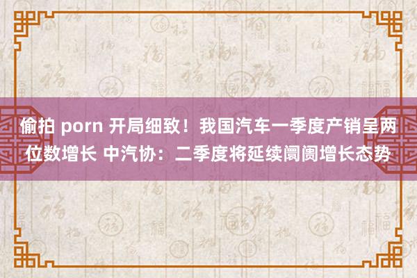 偷拍 porn 开局细致！我国汽车一季度产销呈两位数增长 中汽协：二季度将延续阛阓增长态势