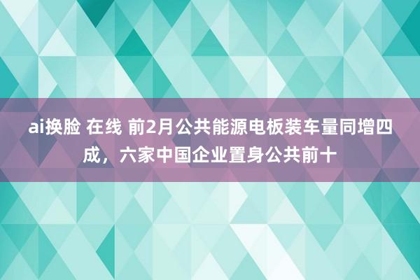 ai换脸 在线 前2月公共能源电板装车量同增四成，六家中国企业置身公共前十