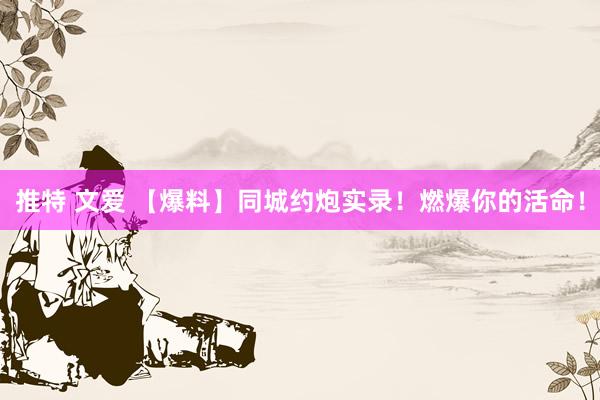 推特 文爱 【爆料】同城约炮实录！燃爆你的活命！